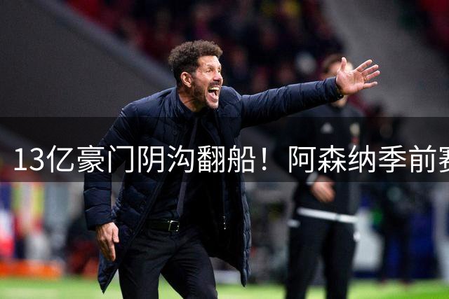 13亿豪门阴沟翻船！阿森纳季前赛遭西甲中游球队痛击
